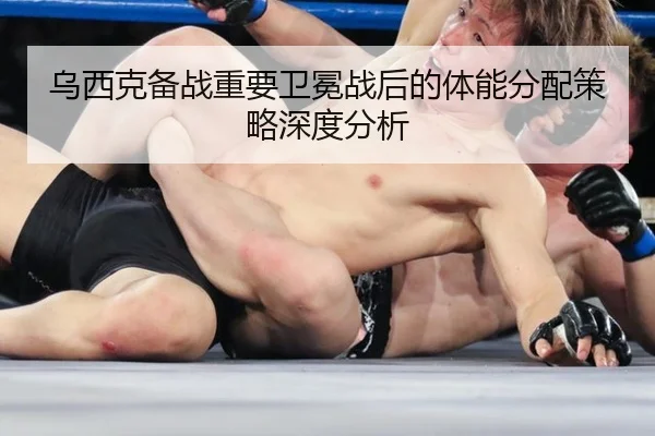 乌西克备战重要卫冕战后的体能分配策略深度分析